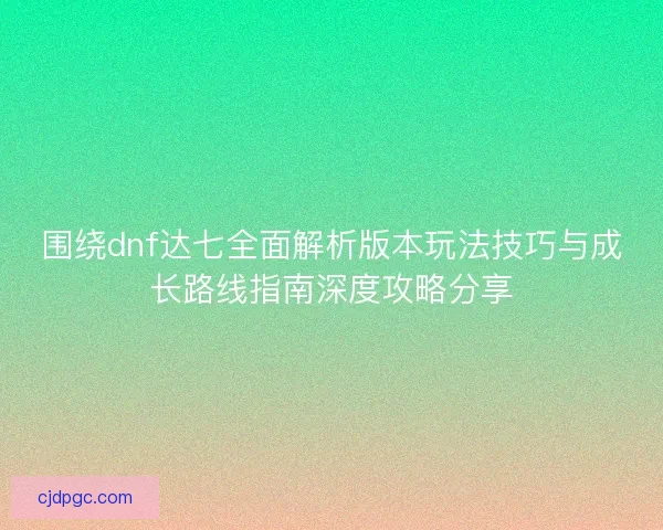 围绕dnf达七全面解析版本玩法技巧与成长路线指南深度攻略分享