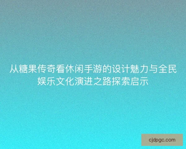 从糖果传奇看休闲手游的设计魅力与全民娱乐文化演进之路探索启示