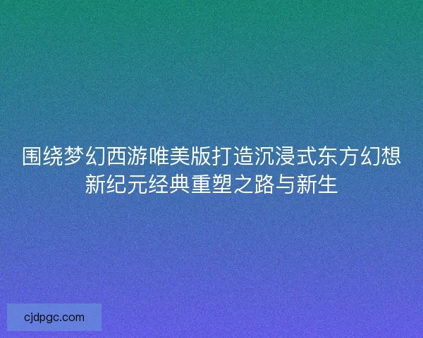 围绕梦幻西游唯美版打造沉浸式东方幻想新纪元经典重塑之路与新生