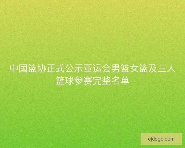 中国篮协正式公示亚运会男篮女篮及三人篮球参赛完整名单