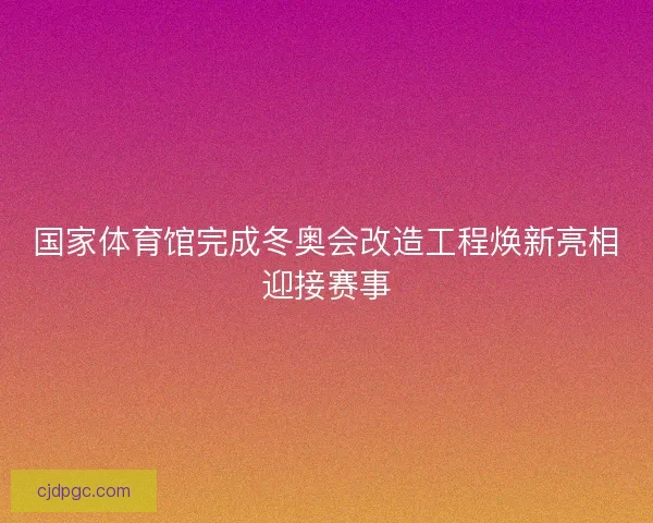 国家体育馆完成冬奥会改造工程焕新亮相迎接赛事